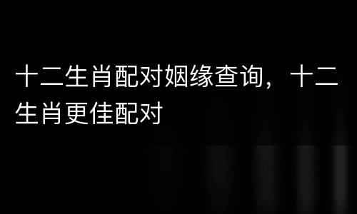 十二生肖配对姻缘查询，十二生肖更佳配对