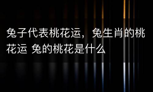 兔子代表桃花运，兔生肖的桃花运 兔的桃花是什么