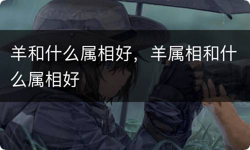 羊和什么属相好，羊属相和什么属相好