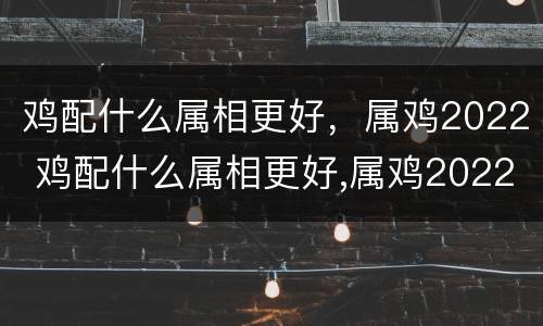 鸡配什么属相更好，属鸡2022 鸡配什么属相更好,属鸡2022年运势