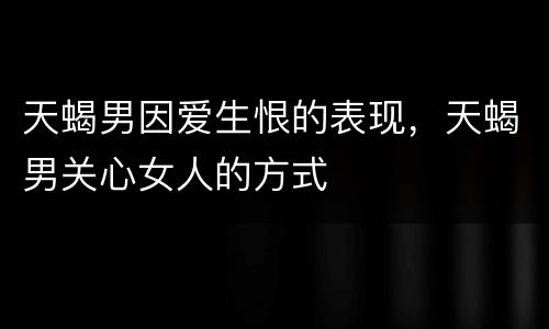 天蝎男因爱生恨的表现，天蝎男关心女人的方式