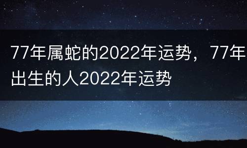 77年属蛇的2022年运势，77年出生的人2022年运势