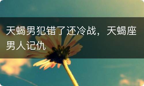 天蝎男犯错了还冷战，天蝎座男人记仇