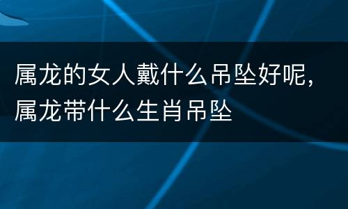 属龙的女人戴什么吊坠好呢，属龙带什么生肖吊坠