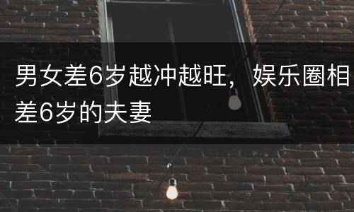 男女差6岁越冲越旺，娱乐圈相差6岁的夫妻