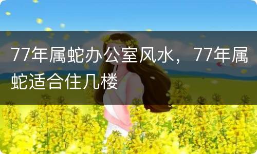 77年属蛇办公室风水，77年属蛇适合住几楼