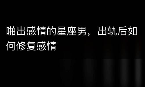 啪出感情的星座男，出轨后如何修复感情