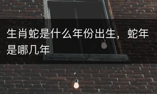 生肖蛇是什么年份出生，蛇年是哪几年