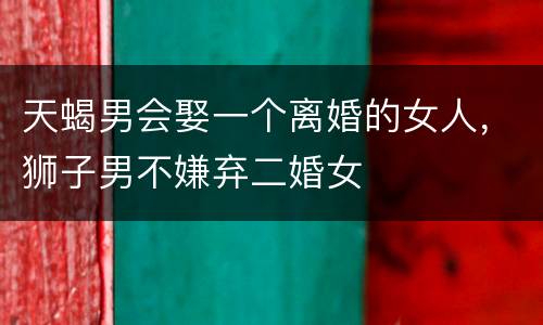 天蝎男会娶一个离婚的女人，狮子男不嫌弃二婚女