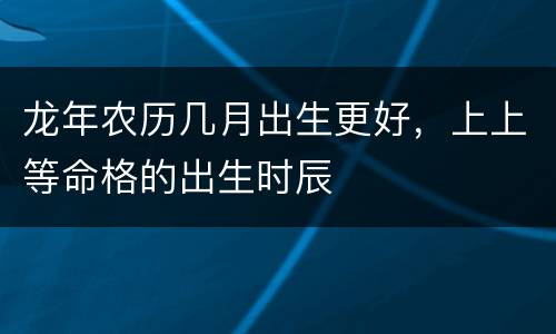 龙年农历几月出生更好，上上等命格的出生时辰