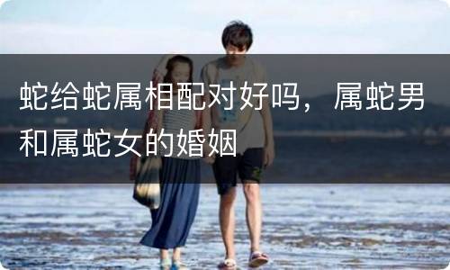 蛇给蛇属相配对好吗，属蛇男和属蛇女的婚姻