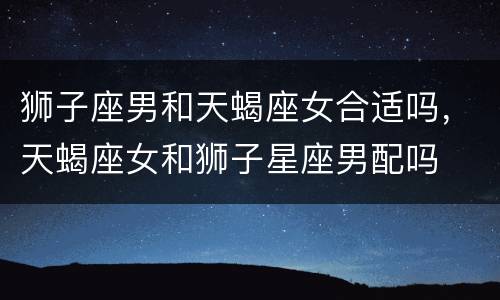 狮子座男和天蝎座女合适吗，天蝎座女和狮子星座男配吗