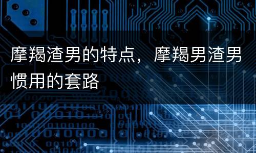 摩羯渣男的特点，摩羯男渣男惯用的套路