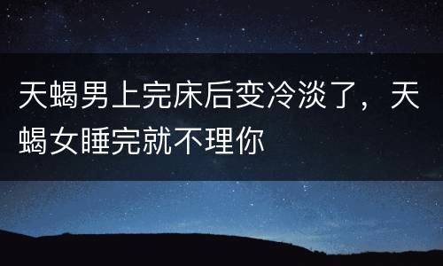 天蝎男上完床后变冷淡了，天蝎女睡完就不理你