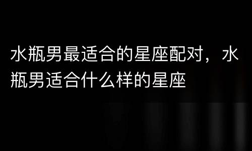 水瓶男最适合的星座配对，水瓶男适合什么样的星座