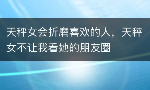 天秤女会折磨喜欢的人，天秤女不让我看她的朋友圈