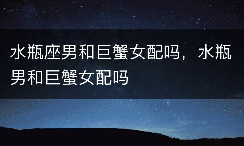 水瓶座男和巨蟹女配吗，水瓶男和巨蟹女配吗