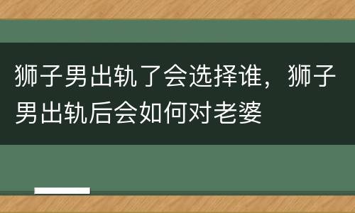 狮子男出轨了会选择谁，狮子男出轨后会如何对老婆