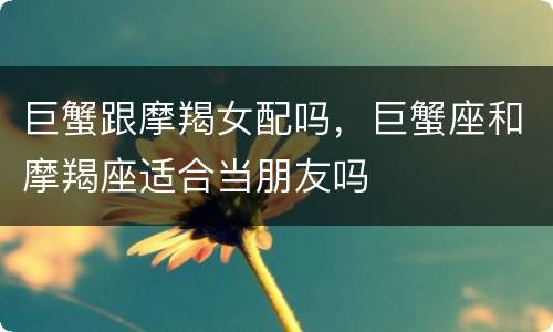 巨蟹跟摩羯女配吗，巨蟹座和摩羯座适合当朋友吗