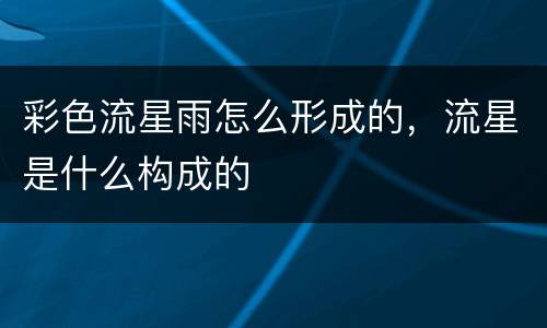 彩色流星雨怎么形成的，流星是什么构成的
