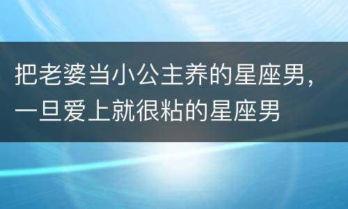 把老婆当小公主养的星座男，一旦爱上就很粘的星座男