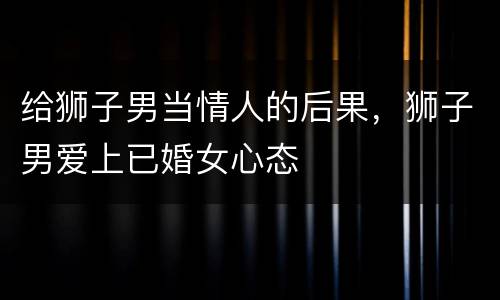 给狮子男当情人的后果，狮子男爱上已婚女心态