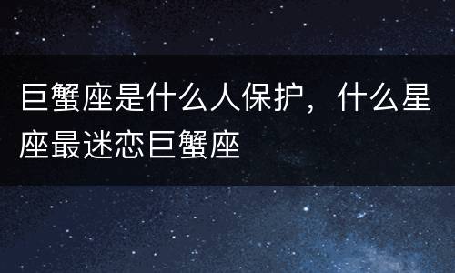 巨蟹座是什么人保护，什么星座最迷恋巨蟹座