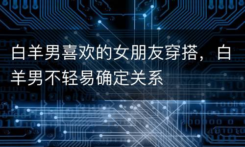 白羊男喜欢的女朋友穿搭，白羊男不轻易确定关系