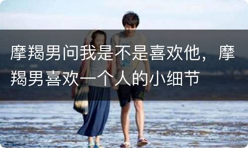 摩羯男问我是不是喜欢他，摩羯男喜欢一个人的小细节