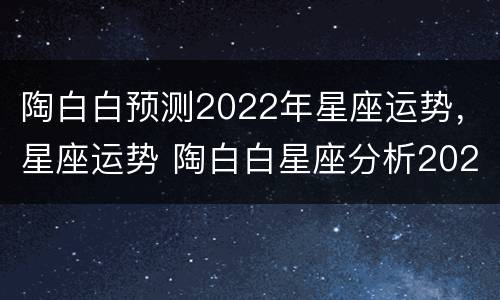陶白白预测2022年星座运势，星座运势 陶白白星座分析2021年
