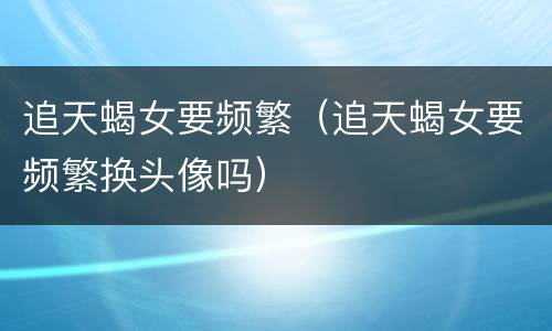 追天蝎女要频繁（追天蝎女要频繁换头像吗）