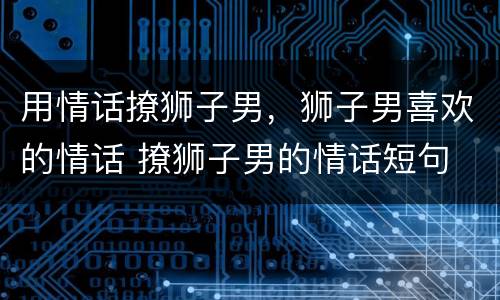 用情话撩狮子男，狮子男喜欢的情话 撩狮子男的情话短句