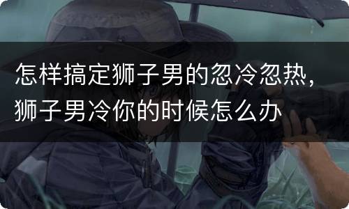 怎样搞定狮子男的忽冷忽热，狮子男冷你的时候怎么办