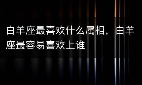 白羊座最喜欢什么属相，白羊座最容易喜欢上谁