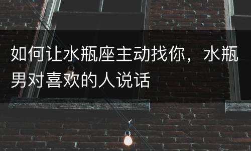 如何让水瓶座主动找你，水瓶男对喜欢的人说话