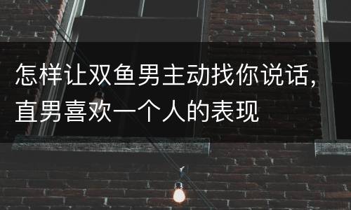 怎样让双鱼男主动找你说话，直男喜欢一个人的表现