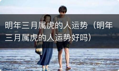 明年三月属虎的人运势（明年三月属虎的人运势好吗）