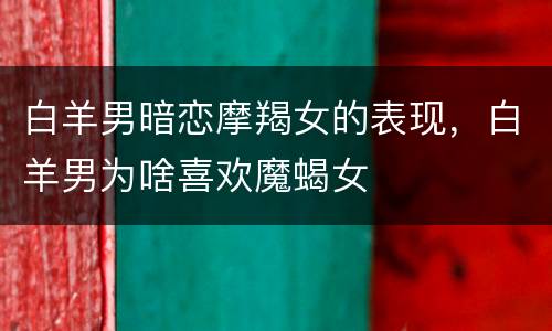 白羊男暗恋摩羯女的表现，白羊男为啥喜欢魔蝎女