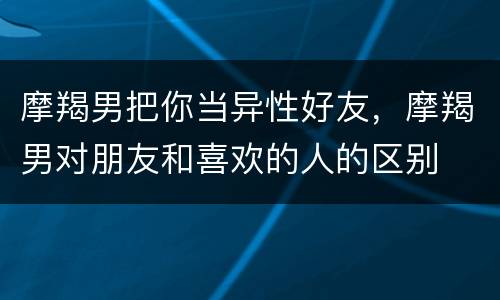 摩羯男把你当异性好友，摩羯男对朋友和喜欢的人的区别