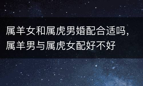 属羊女和属虎男婚配合适吗，属羊男与属虎女配好不好