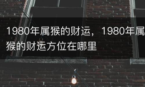1980年属猴的财运，1980年属猴的财运方位在哪里