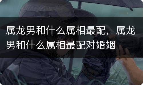 属龙男和什么属相最配，属龙男和什么属相最配对婚姻