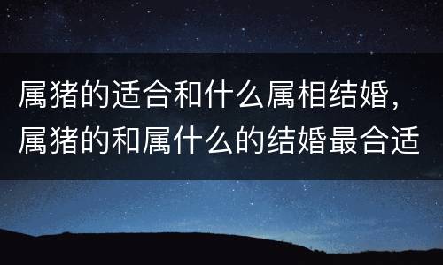 属猪的适合和什么属相结婚，属猪的和属什么的结婚最合适