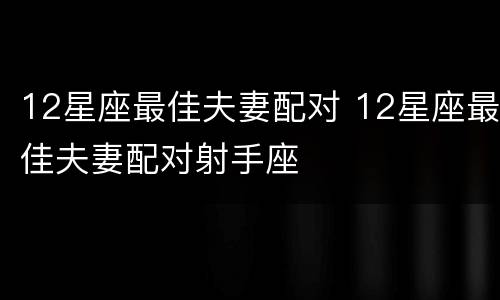 12星座最佳夫妻配对 12星座最佳夫妻配对射手座