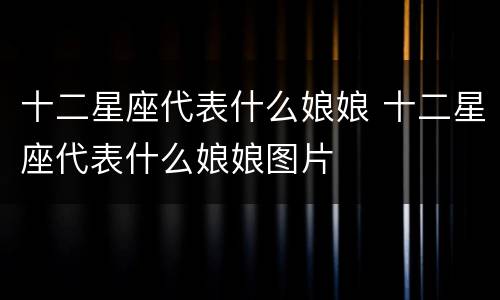 十二星座代表什么娘娘 十二星座代表什么娘娘图片