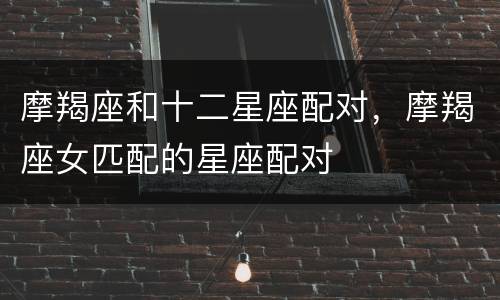 摩羯座和十二星座配对，摩羯座女匹配的星座配对