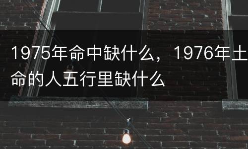 1975年命中缺什么，1976年土命的人五行里缺什么