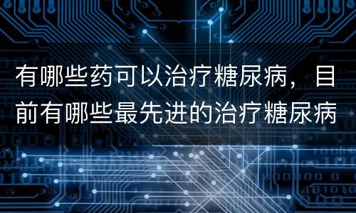 有哪些药可以治疗糖尿病，目前有哪些最先进的治疗糖尿病办法和药物？