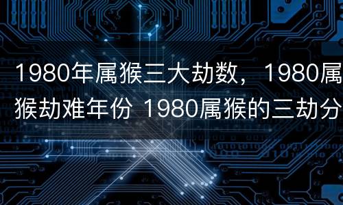 1980年属猴三大劫数，1980属猴劫难年份 1980属猴的三劫分别在哪年