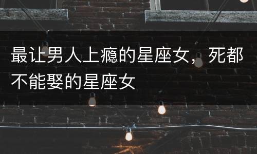 最让男人上瘾的星座女，死都不能娶的星座女